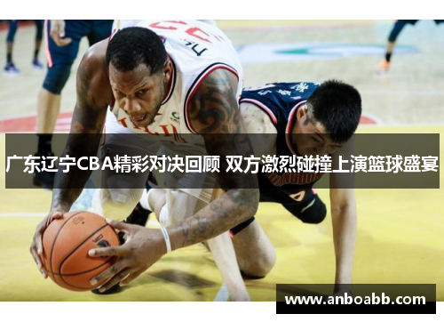 广东辽宁CBA精彩对决回顾 双方激烈碰撞上演篮球盛宴